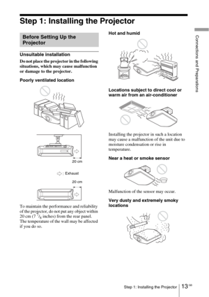 Page 1313 GBStep 1: Installing the Projector
Connections and Preparations
Step 1: Installing the Projector
Unsuitable installation
Do not place the projector in the following 
situations, which may cause malfunction 
or damage to the projector.
Poorly ventilated location
To maintain the performance and reliability 
of the projector, do not put any object within 
20 cm (7 
7/8 inches) from the rear panel.
The temperature of the wall may be affected 
if you do so.Hot and humid
Locations subject to direct cool or...