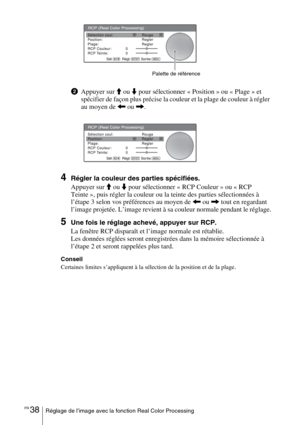 Page 124FR 38Réglage de l’image avec la fonction Real Color Processing
2Appuyer sur M ou m pour sélectionner « Position » ou « Plage » et 
spécifier de façon plus précise la couleur et la plage de couleur à régler 
au moyen de 
< ou ,.
4Régler la couleur des parties spécifiées.
Appuyer sur 
M ou m pour sélectionner « RCP Couleur » ou « RCP 
Teinte », puis régler la couleur ou la teinte des parties sélectionnées à 
l’étape 3 selon vos préférences au moyen de 
< ou , tout en regardant 
l’image projetée. L’image...