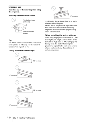 Page 14GB 14Step 1: Installing the Projector
Improper use
Do not do any of the following while using 
the projector.
Blocking the ventilation holes.
Tip
For details on the location of the ventilation 
holes (intake or exhaust), see “Location of 
Controls” on pages 8 to 10.
Tilting front/rear and left/rightAvoid using the projector tilted at an angle 
of more than 15 degrees.
Do not install the projector anywhere other 
than on a level surface or on the ceiling. 
Improper installation of the projector may 
cause...