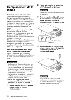 Page 148FR 62Remplacement de la lampe
Remplacement de la 
lampe
La durée de service de la lampe utilisée 
comme source de lumière est limitée. 
Lorsque la lampe faiblit, la balance des 
couleurs de l’image devient bizarre, ou bien 
« Remplacer la lampe/filtre. Fin lampe/filtre. 
S’éteindra ds 1min. » apparaît sur l’écran et 
la lampe est peut-être épuisée. Remplacer la 
lampe par une neuve (non fournie) sans 
tarder.
Utilisez une lampe pour projecteur LMP-
H400 comme lampe de rechange.
Un filtre à air est fourni...