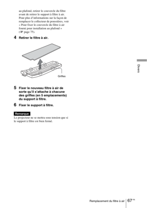 Page 15367 FRRemplacement du filtre à air
Divers
au plafond, retirer le couvercle du filtre 
avant de retirer le support à filtre à air.
Pour plus d’informations sur la façon de 
remplacer le collecteur de poussières, voir 
« Pour fixer le couvercle du filtre à air 
fourni pour installation au plafond 
» 
(1 page 75).
4Retirer le filtre à air.
5Fixer le nouveau filtre à air de 
sorte qu’il s’attache à chacune 
des griffes (en 5 emplacements) 
du support à filtre.
6Fixer le support à filtre.
Le projecteur ne se...