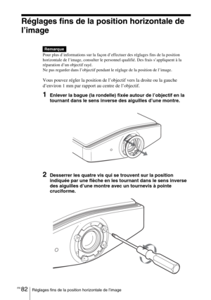 Page 168FR 82Réglages fins de la position horizontale de l’image
Réglages fins de la position horizontale de 
l’image
Pour plus d’informations sur la façon d’effectuer des réglages fins de la position 
horizontale de l’image, consulter le personnel qualifié. Des frais s’appliquent à la 
réparation d’un objectif rayé.
Ne pas regarder dans l’objectif pendant le réglage de la position de l’image.
Vous pouvez régler la position de l’objectif vers la droite ou la gauche 
d’environ 1 mm par rapport au centre de...