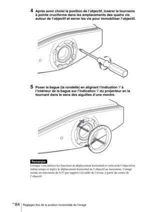 Page 170FR 84Réglages fins de la position horizontale de l’image
4Après avoir choisi la position de l’objectif, insérer le tournevis 
à pointe cruciforme dans les emplacements des quatre vis 
autour de l’objectif et serrer les vis pour immobiliser l’objectif.
5Poser la bague (la rondelle) en alignant l’indication F à 
l’intérieur de la bague sur l’indication 
F du projecteur en la 
tournant dans le sens des aiguilles d’une montre.
 
Lorsque vous utilisez les fonctions de déplacement horizontal et vertical de...