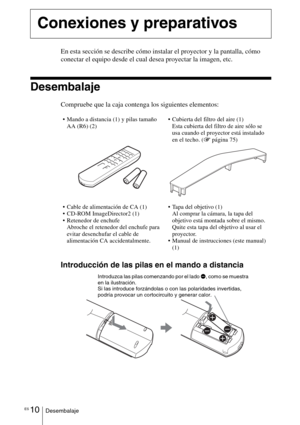 Page 182ES 10Desembalaje
En esta sección se describe cómo instalar el proyector y la pantalla, cómo 
conectar el equipo desde el cual desea proyectar la imagen, etc.
Desembalaje
Compruebe que la caja contenga los siguientes elementos:
Introducción de las pilas en el mando a distancia
Conexiones y preparativos
 Mando a distancia (1) y pilas tamaño 
AA (R6) (2) Cubierta del filtro del aire (1)
Esta cubierta del filtro de aire sólo se 
usa cuando el proyector está instalado 
en el techo. (1página 75)
 Cable de...