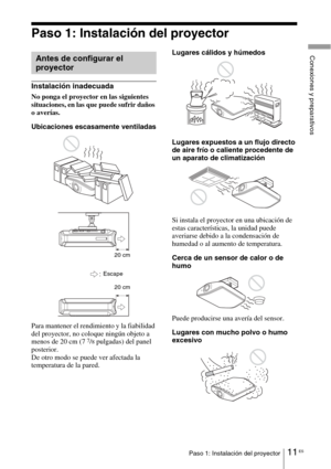Page 18311 ESPaso 1: Instalación del proyector
Conexiones y preparativos
Paso 1: Instalación del proyector
Instalación inadecuada
No ponga el proyector en las siguientes 
situaciones, en las que puede sufrir daños 
o averías.
Ubicaciones escasamente ventiladas
Para mantener el rendimiento y la fiabilidad 
del proyector, no coloque ningún objeto a 
menos de 20 cm (7 
7/8 pulgadas) del panel 
posterior.
De otro modo se puede ver afectada la 
temperatura de la pared.Lugares cálidos y húmedos
Lugares expuestos a un...
