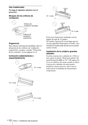 Page 184ES 12Paso 1: Instalación del proyector
Uso inadecuado
No haga lo siguiente mientras usa el 
proyector.
Bloqueo de los orificios de 
ventilación
Sugerencia
Para obtener información detallada sobre la 
ubicación de los orificios de ventilación 
(aspiración y escape), consulte “Ubicación 
de los controles” en las páginas 6 a 8.
Inclinación adelante/atrás e 
izquierda/derechaEvite usar el proyector inclinado con un 
ángulo de más de 15 grados.
No instale el proyector en un lugar que no 
sea una superficie...