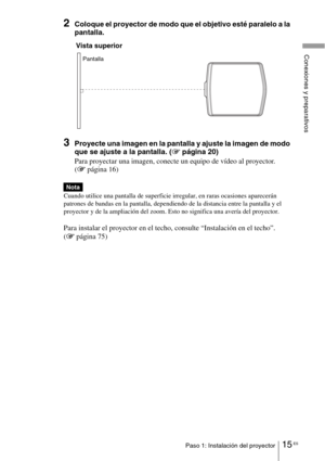 Page 18715 ESPaso 1: Instalación del proyector
Conexiones y preparativos
2Coloque el proyector de modo que el objetivo esté paralelo a la 
pantalla.
3Proyecte una imagen en la pantalla y ajuste la imagen de modo 
que se ajuste a la pantalla. (1página 20)
Para proyectar una imagen, conecte un equipo de vídeo al proyector. 
(1página 16)
Cuando utilice una pantalla de superficie irregular, en raras ocasiones aparecerán 
patrones de bandas en la pantalla, dependiendo de la distancia entre la pantalla y el 
proyector...