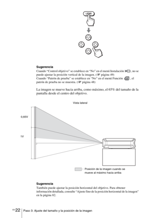 Page 194ES 22Paso 3: Ajuste del tamaño y la posición de la imagen
Sugerencia
Cuando “Control objetivo” se establece en “No” en el menú Instalación  , no se 
puede ajustar la posición vertical de la imagen. (1página 49)
Cuando “Patrón de prueba” se establece en “No” en el menú Función  , el 
patrón de prueba no se muestra. (1página 48)
La imagen se mueve hacia arriba, como máximo, el 65% del tamaño de la 
pantalla desde el centro del objetivo.
Sugerencia
También puede ajustar la posición horizontal del objetivo....