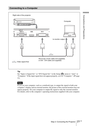 Page 2121 GBStep 2: Connecting the Projector
Connections and Preparations
Tip
Set “Input-A Signal Sel.” or “DVI Signal Sel.” in the Setup   menu to “Auto” or 
“Computer.” If the input signal does not appear properly, set it to “Computer.” (1 page 
53)
If you set your computer, such as a notebook type, to output the signal to both your 
computer’s display and an external monitor, the picture of the external monitor may not 
appear properly. Set your computer to output the signal to only the external monitor.
For...