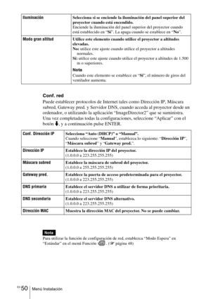 Page 222ES 50Menú Instalación
Conf. red
Puede establecer protocolos de Internet tales como Dirección IP, Máscara 
subred, Gateway pred. y Servidor DNS, cuando acceda al proyector desde un 
ordenador, o utilizando la aplicación “ImageDirector2” que se suministra.
Una vez completadas todas la configuraciones, seleccione “Aplicar” con el 
botón m, y a continuación pulse ENTER.
Para utilizar la función de configuración de red, establezca “Modo Espera” en 
“Estándar” en el menú Función  . (1 página 48)...