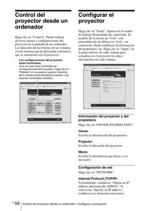 Page 228ES 56Control del proyector desde un ordenador / Configurar el proyector
Control del 
proyector desde un 
ordenador
Haga clic en “Control”. Puede realizar 
diversos ajustes y configuraciones del 
proyector en la pantalla de un ordenador.
Las funciones de los botones de las ventanas 
son las mismas que las del mando a distancia 
que se suministra con el proyector.
Configurar el 
proyector
Haga clic en “Setup”. Aparecerá el cuadro 
de diálogo Propiedades de contraseña. El 
nombre de la cuenta de “User” está...