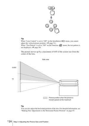 Page 24GB 24Step 3: Adjusting the Picture Size and Position
Tip
When “Lens Control” is set to “Off” on the Installation 
 menu, you cannot 
adjust the vertical picture position. (1 page 51)
When “Test Pattern” is set to “Off” on the Function   menu, the test pattern is 
not displayed. (1 page 50)
The picture moves up by a maximum of 0.65 of the screen size from the 
center of the lens.
Tip
You can also adjust the horizontal position of the lens. For detailed information, see 
“Making Fine Adjustments to the...