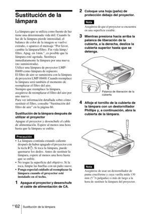 Page 234ES 62Sustitución de la lámpara
Sustitución de la 
lámpara
La lámpara que se utiliza como fuente de luz 
tiene una determinada vida útil. Cuando la 
luz de la lámpara pierde intensidad, el 
balance de color de la imagen se vuelve 
extraño, o aparece el mensaje “Por favor, 
cambie la lámpara/filtro. Fin vida lámp./
filtro. Apag. en 1min.”, es posible que la 
lámpara esté agotada. Sustituya 
inmediatamente la lámpara por una nueva 
(no suministrada).
Utilice una lámpara de proyector LMP-
H400 como lámpara...