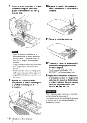 Page 236ES 64Sustitución de la lámpara
8Introduzca por completo la nueva 
unidad de lámpara hasta que 
quede firmemente en su sitio y 
oiga un clic.
 Sujete firmemente la unidad de la 
lámpara mientras la inserta, ya que es 
pesada (Aprox. 2,9 kg (6 lb 6 oz)). Si 
deja caer la lámpara puede producir 
lesiones.
 Tenga cuidado de no tocar el ventilador 
ni el bloque óptico del interior de la 
unidad.
 Verifique que la palanca de aflojamiento 
de la lámpara ha regresado a su posición 
original. Si no lo hace, el...