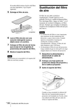 Page 238ES 66Sustitución del filtro de aire
Si resulta difícil retirar el polvo del filtro 
con una aspiradora, vaya al paso 
siguiente.
5Extraiga el filtro de aire.
6Lave el filtro de aire con una 
solución detergente suave y 
déjelo secar a la sombra.
7Coloque el filtro de aire de forma 
que encaje en las lengüetas (5 
posiciones) del soporte del filtro.
8Monte el soporte del filtro.
El proyector no se encenderá si el soporte del 
filtro no está bien cerrado.
Sustitución del filtro 
de aire
El filtro de aire...
