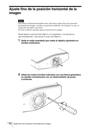 Page 254ES 82Ajuste fino de la posición horizontal de la imagen
Ajuste fino de la posición horizontal de la 
imagen
Para obtener información detallada sobre cómo hacer ajustes finos de la posición 
horizontal de la imagen, consulte con personal cualificado. Si el objetivo se raya, la 
reparación está sujeta a una tarifa.
No mire al objetivo mientras ajusta la posición de la imagen.
Puede ajustar la posición del objetivo a la izquierda o a la derecha en 
aproximadamente 1 mm desde el centro del objetivo.
1Quite...