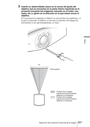 Page 25583 ESAjuste fino de la posición horizontal de la imagen
Otros
3Inserte un destornillador plano en la ranura de ajuste del 
objetivo que se encuentra en la parte inferior izquierda (si el 
proyector proyecta las imágenes colocado en el suelo, una 
mesa, etc.) y gírelo en la dirección en la que desee mover el 
objetivo.
Si lo gira hacia la izquierda, el objetivo se moverá hacia la izquierda, y si 
lo gira a la derecha, el objetivo se moverá a la derecha. (El margen de 
movimiento es de, aproximadamente, ±1...