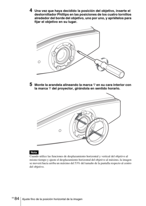 Page 256ES 84Ajuste fino de la posición horizontal de la imagen
4Una vez que haya decidido la posición del objetivo, inserte el 
destornillador Phillips en las posiciones de los cuatro tornillos 
alrededor del borde del objetivo, uno por uno, y apriételos para 
fijar el objetivo en su lugar.
5Monte la arandela alineando la marca F en su cara interior con 
la marca 
F del proyector, girándola en sentido horario. 
Cuando utilice las funciones de desplazamiento horizontal y vertical del objetivo al 
mismo tiempo y...