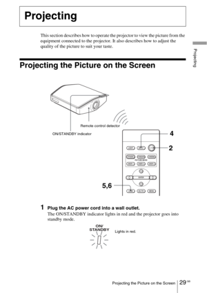 Page 2929 GBProjecting the Picture on the Screen
Projecting
This section describes how to operate the projector to view the picture from the 
equipment connected to the projector. It also describes how to adjust the 
quality of the picture to suit your taste.
Projecting the Picture on the Screen
1Plug the AC power cord into a wall outlet.
The ON/STANDBY indicator lights in red and the projector goes into 
standby mode.
Projecting
INPUT LIGHT
STANDARDCINEMADY N A M I C
USER 2 PICTURE MODE
USER 3 USER 1
ADJ...