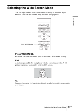 Page 3333 GBSelecting the Wide Screen Mode
Projecting
Selecting the Wide Screen Mode
You can enjoy various wide screen modes according to the video signal 
received. You can also select it using the menu. (1 page 47)
Press WIDE MODE.
Each time you press the button, you can select the “Wide Mode” setting.
Full
A picture squeezed to 4:3 is displayed with the correct aspect ratio. A 4:3 
picture is enlarged horizontally to fit the 16:9 screen.
Tip
Squeezed: An original 16:9 aspect ratio picture is recorded...