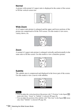 Page 34GB 34Selecting the Wide Screen Mode
Normal
A picture with normal 4:3 aspect ratio is displayed in the center of the screen 
to fill the vertical screen size.
Wide Zoom
A 4:3 aspect ratio picture is enlarged and the upper and lower portions of the 
picture are compressed to fit the 16:9 screen. Use this mode to view news, 
variety shows, etc.
Zoom
A normal 4:3 aspect ratio picture is enlarged vertically and horizontally in the 
same ratio to fill the screen. Use this mode to view a letterbox picture....