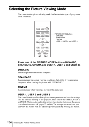 Page 36GB 36Selecting the Picture Viewing Mode
Selecting the Picture Viewing Mode
You can select the picture viewing mode that best suits the type of program or 
room conditions.
Press one of the PICTURE MODE buttons (DYNAMIC, 
STANDARD, CINEMA and USER 1, USER 2 and USER 3).
DYNAMIC
Enhances picture contrast and sharpness.
STANDARD
Recommended for normal viewing conditions. Select this if you encounter 
roughness when viewing the picture with “DYNAMIC.”
CINEMA
Recommended when viewing a movie in the dark...