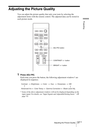 Page 3737 GBAdjusting the Picture Quality
Projecting
Adjusting the Picture Quality
You can adjust the picture quality that suits your taste by selecting the 
adjustment items with the remote control. The adjusted data can be stored in 
each picture mode.
1Press ADJ PIC.
Each time you press the button, the following adjustment windows* are 
displayed in sequence.
* Some of the above adjustment windows will not be displayed depending on the 
input signal. For details, see “Input Signals and Adjustable/Setting...