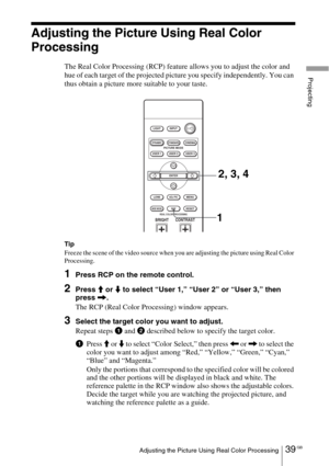 Page 3939 GBAdjusting the Picture Using Real Color Processing
Projecting
Adjusting the Picture Using Real Color 
Processing
The Real Color Processing (RCP) feature allows you to adjust the color and 
hue of each target of the projected picture you specify independently. You can 
thus obtain a picture more suitable to your taste.
Tip
Freeze the scene of the video source when you are adjusting the picture using Real Color 
Processing.
1Press RCP on the remote control.
2Press M or m to select “User 1,” “User 2” or...