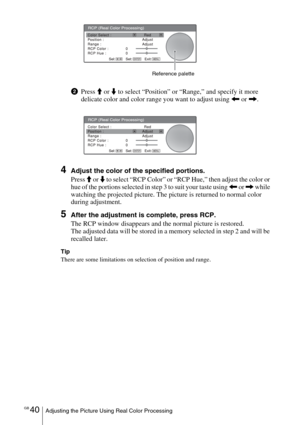 Page 40GB 40Adjusting the Picture Using Real Color Processing
2Press M or m to select “Position” or “Range,” and specify it more 
delicate color and color range you want to adjust using 
< or ,.
4Adjust the color of the specified portions.
Press 
M or m to select “RCP Color” or “RCP Hue,” then adjust the color or 
hue of the portions selected in step 3 to suit your taste using 
< or , while 
watching the projected picture. The picture is returned to normal color 
during adjustment.
5After the adjustment is...