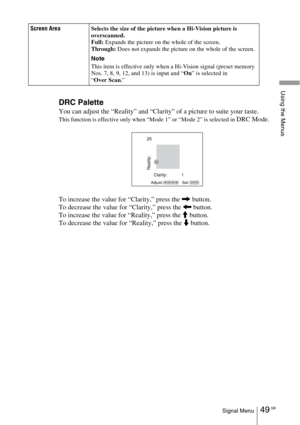 Page 4949 GBSignal Menu
Using the Menus
DRC Palette
You can adjust the “Reality” and “Clarity” of a picture to suite your taste.
This function is effective only when “Mode 1” or “Mode 2” is selected in DRC Mode.
To increase the value for “Clarity,” press the , button.
To decrease the value for “Clarity,” press the < button.
To increase the value for “Reality,” press the M button.
To decrease the value for “Reality,” press the m button.
Screen AreaSelects the size of the picture when a Hi-Vision picture is...