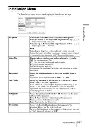 Page 5151 GBInstallation Menu
Using the Menus
Installation Menu
The Installation menu is used for changing the installation settings.
V KeystoneCorrects the vertical trapezoidal distortion of the picture.
When the bottom of the trapezoid is longer than the top ( ): 
Sets a lower value (– direction) 
When the top of the trapezoid is longer than the bottom ( ): 
Sets a higher value (+ direction).
Note
Depending on the picture position adjusted with the lens shift 
feature, the aspect ratio of the picture may...