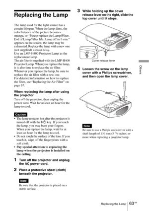 Page 6363 GBReplacing the Lamp
Others
Replacing the Lamp
The lamp used for the light source has a 
certain lifespan. When the lamp dims, the 
color balance of the picture becomes 
strange, or “Please replace the Lamp/Filter. 
End of Lamp/Filter life. Lamp off in 1 min.” 
appears on the screen, the lamp may be 
exhausted. Replace the lamp with a new one 
(not supplied) 
without delay.Use an LMP-H400 Projector Lamp as the 
replacement lamp.
The air filter is supplied with the LMP-H400 
Projector Lamp. When you...