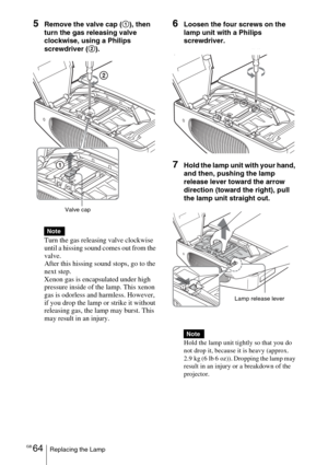 Page 64GB 64Replacing the Lamp
5Remove the valve cap (1), then 
turn the gas releasing valve 
clockwise, using a Philips 
screwdriver (2).
Turn the gas releasing valve clockwise 
until a hissing sound comes out from the 
valve.
After this hissing sound stops, go to the 
next step.
Xenon gas is encapsulated under high 
pressure inside of the lamp. This xenon 
gas is odorless and harmless. However, 
if you drop the lamp or strike it without 
releasing gas, the lamp may burst. This 
may result in an injury.6Loosen...