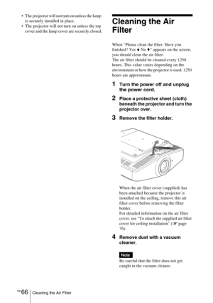 Page 66GB 66Cleaning the Air Filter
 The projector will not turn on unless the lamp 
is securely installed in place.
 The projector will not turn on unless the top 
cover and the lamp cover are securely closed.
Cleaning the Air 
Filter
When “Please clean the filter. Have you 
finished? Yes V No v” appears on the screen, 
you should clean the air filter.
The air filter should be cleaned every 1250 
hours. This value varies depending on the 
environment or how the projector is used. 1250 
hours are...