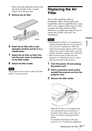 Page 6767 GBReplacing the Air Filter
Others
When it becomes difficult to remove the 
dust from the filter with a vacuum 
cleaner, go to the next step.
5Remove the air filter.
6Wash the air filter with a mild 
detergent solution and dry it in a 
shaded place.
7Attach the air filter so that it fits 
into the each claws (5 positions) 
on the filter holder.
8Attach the filter holder.
The projector will not turn on unless the filter 
holder is securely closed.
Replacing the Air 
Filter
The air filter should be...