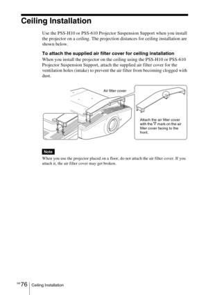 Page 76GB 76Ceiling Installation
Ceiling Installation
Use the PSS-H10 or PSS-610 Projector Suspension Support when you install 
the projector on a ceiling. The projection distances for ceiling installation are 
shown below.
To attach the supplied air filter cover for ceiling installation
When you install the projector on the ceiling using the PSS-H10 or PSS-610 
Projector Suspension Support, attach the supplied air filter cover for the 
ventilation holes (intake) to prevent the air filter from becoming clogged...