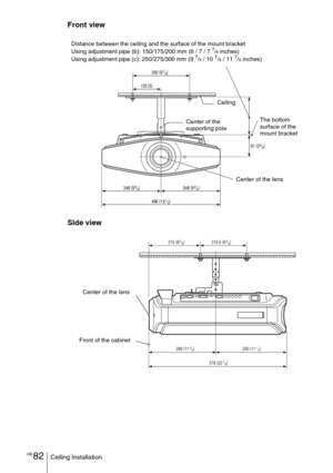 Page 82
GB 82Ceiling Installation
Front view
Side view
CeilingThe bottom 
surface of the 
mount bracket
Center of the 
supporting pole
Center of the lens
Distance between the ceiling and the surface of the mount bracket
Using adjustment pipe (b): 150/175/200 mm (6 / 7 / 7 
7/8 inches)
Using adjustment pipe (c): 250/275/300 mm (9 7/8 / 10 7/8 / 11 7/8 inches)
288  (
113/8)
216.5  (
85/8)
216  (
85/8)
290 (
11
1/2)
578  (
22
7/8)
Center of the lens
Front of the cabinet 