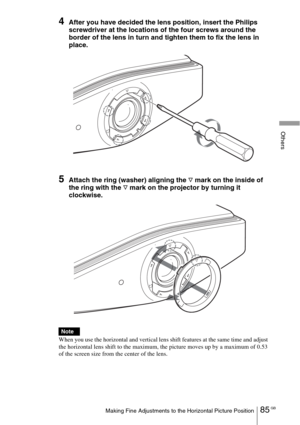 Page 8585 GBMaking Fine Adjustments to the Horizontal Picture Position
Others
4After you have decided the lens position, insert the Philips 
screwdriver at the locations of the four screws around the 
border of the lens in turn and tighten them to fix the lens in 
place.
5Attach the ring (washer) aligning the F mark on the inside of 
the ring with the 
F mark on the projector by turning it 
clockwise.
 
When you use the horizontal and vertical lens shift features at the same time and adjust 
the horizontal lens...