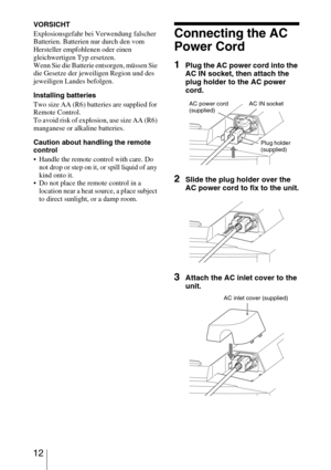 Page 12 12
VORSICHT
Explosionsgefahr bei Verwendung falscher 
Batterien. Batterien nur durch den vom 
Hersteller empfohlenen oder einen 
gleichwertigen Typ ersetzen.
Wenn Sie die Batterie entsorgen, müssen Sie 
die Gesetze der jeweiligen Region und des 
jeweiligen Landes befolgen.
Installing batteries
Two size AA (R6) batteries are supplied for 
Remote Control.
To avoid risk of explosion, use size AA (R6) 
manganese or alkaline batteries.
Caution about handling the remote 
control
 Handle the remote control...