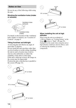 Page 14 14
Do not do any of the following while using 
the unit.
Blocking the ventilation holes (intake 
or exhaust)
For details on the location of the ventilation 
holes (intake or exhaust), see “Location of 
Controls” on page 8.
Tilting front/rear and left/right
Avoid using the unit tilted at an angle of 
more than 15 degrees.
Do not install the unit anywhere other than 
on a level surface or on the ceiling. Installing 
the unit in such a location may result in 
uneven color uniformity or reduce the...