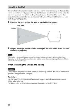 Page 16 16
The installation distance between the unit and a screen varies depending on the size of the 
screen or whether or not you use the lens shift features. Install this unit so that it fits the 
size of your screen. For details on the distance between the unit and the screen (the 
projection distance) and the size of projected video, see “Projection Distance and Lens 
Shift Range” (1 page 86).
1Position the unit so that the lens is parallel to the screen.
2Project an image on the screen and adjust the...