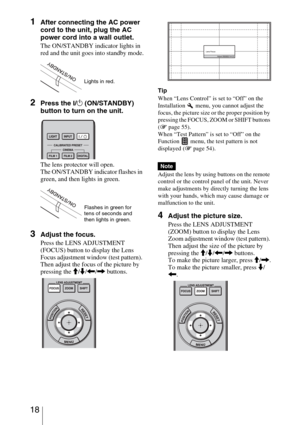Page 18 18
1After connecting the AC power 
cord to the unit, plug the AC 
power cord into a wall outlet.
The ON/STANDBY indicator lights in 
red and the unit goes into standby mode.
2Press the ?/1 (ON/STANDBY) 
button to turn on the unit. 
The lens protector will open.
The ON/STANDBY indicator flashes in 
green, and then lights in green.
3Adjust the focus.
Press the LENS ADJUSTMENT 
(FOCUS) button to display the Lens 
Focus adjustment window (test pattern). 
Then adjust the focus of the picture by 
pressing the...