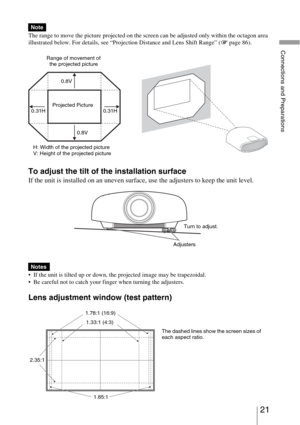 Page 21
21 
Connections and Preparations
The range to move the picture projected on the screen can be adjusted only within the octagon area 
illustrated below. For details, see “Projection Distance and Lens Shift Range” (1 page 86).
To adjust the tilt of the installation surface
If the unit is installed on an uneven surface, use the adjusters to keep the unit level.
 If the unit is tilted up or down, the projected image may be trapezoidal.
 Be careful not to catch your finger when turning the adjusters.
Lens...