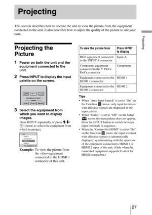 Page 2727 
Projecting
This section describes how to operate the unit to view the picture from the equipment 
connected to the unit. It also describes how to adjust the quality of the picture to suit your 
taste.
Projecting the 
Picture
1Power on both the unit and the 
equipment connected to the 
unit.
2Press INPUT to display the input 
palette on the screen.
3Select the equipment from 
which you want to display 
images.
Press INPUT repeatedly or press M/m/
 (enter) to select the equipment from 
which to...