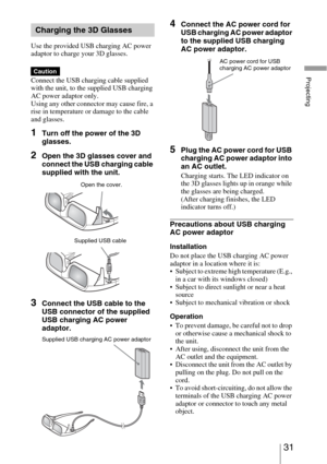 Page 3131 
Projecting
Use the provided USB charging AC power 
adaptor to charge your 3D glasses.
Connect the USB charging cable supplied 
with the unit, to the supplied USB charging 
AC power adaptor only. 
Using any other connector may cause fire, a 
rise in temperature or damage to the cable 
and glasses.
1Turn off the power of the 3D 
glasses.
2Open the 3D glasses cover and 
connect the USB charging cable 
supplied with the unit.
3Connect the USB cable to the 
USB connector of the supplied 
USB charging AC...