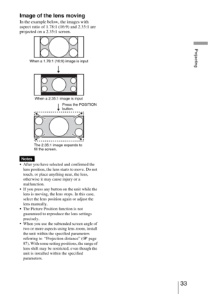 Page 3333 
Projecting
Image of the lens moving
In the example below, the images with 
aspect ratio of 1.78:1 (16:9) and 2.35:1 are 
projected on a 2.35:1 screen.
 After you have selected and confirmed the 
lens position, the lens starts to move. Do not 
touch, or place anything near, the lens, 
otherwise it may cause injury or a 
malfunction.
 If you press any button on the unit while the 
lens is moving, the lens stops. In this case, 
select the lens position again or adjust the 
lens manually.
 The Picture...