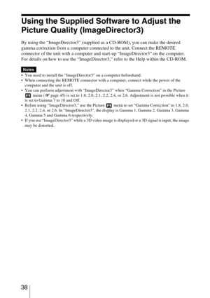 Page 38 38
Using the Supplied Software to Adjust the 
Picture Quality (ImageDirector3)
By using the “ImageDirector3” (supplied as a CD-ROM), you can make the desired 
gamma correction from a computer connected to the unit. Connect the REMOTE 
connector of the unit with a computer and start-up “ImageDirector3” on the computer.
For details on how to use the “ImageDirector3,” refer to the Help within the CD-ROM.
 You need to install the “ImageDirector3” on a computer beforehand.
 When connecting the REMOTE...