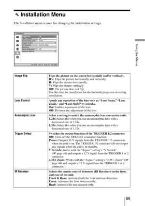 Page 5555 
Using the Menus
Installation Menu
The Installation menu is used for changing the installation settings.
Image FlipFlips the picture on the screen horizontally and/or vertically. 
HV: Flips the picture horizontally and vertically.
H: Flips the picture horizontally. 
V: Flips the picture vertically.
Off: The picture does not flip.
Use this item for installation for the backside projection or ceiling 
installation.
Lens ControlAvoids any operation of the lens such as “Lens Focus,” “Lens 
Zoom,” and...