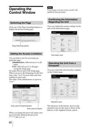 Page 62 62
Operating the 
Control Window
Click one of the Page Switching buttons to 
display the desired setting page.
You can limit a user for accessing any 
particular page.
Administrator: Allowed access to all 
pages
User: Allowed access to all pages 
except the Setup page
Set under [Password] of the Setup page.
When you access the Setup page for the first 
time, enter “root” for user name and enter 
nothing for password.
The name of the administrator is preset to 
“root.”
When you change the password, input...