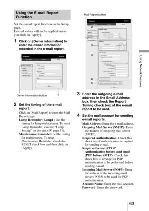 Page 6363 
Using Network Features
Set the e-mail report function on the Setup 
page.
Entered values will not be applied unless 
you click on [Apply].
1Click on [Owner information] to 
enter the owner information 
recorded in the 
e-mail report.
2Set the timing of the e-mail 
report.
Click on [Mail Report] to open the Mail 
Report page.
Lamp Reminder (Lamp1): Set the 
timing for lamp replacement. To reset 
Lamp Reminder, execute “Lamp 
Setting” on the unit (1 page 51).
Maintenance Reminder: Set the timing 
for...